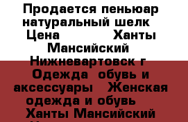 Продается пеньюар натуральный шелк › Цена ­ 4 500 - Ханты-Мансийский, Нижневартовск г. Одежда, обувь и аксессуары » Женская одежда и обувь   . Ханты-Мансийский,Нижневартовск г.